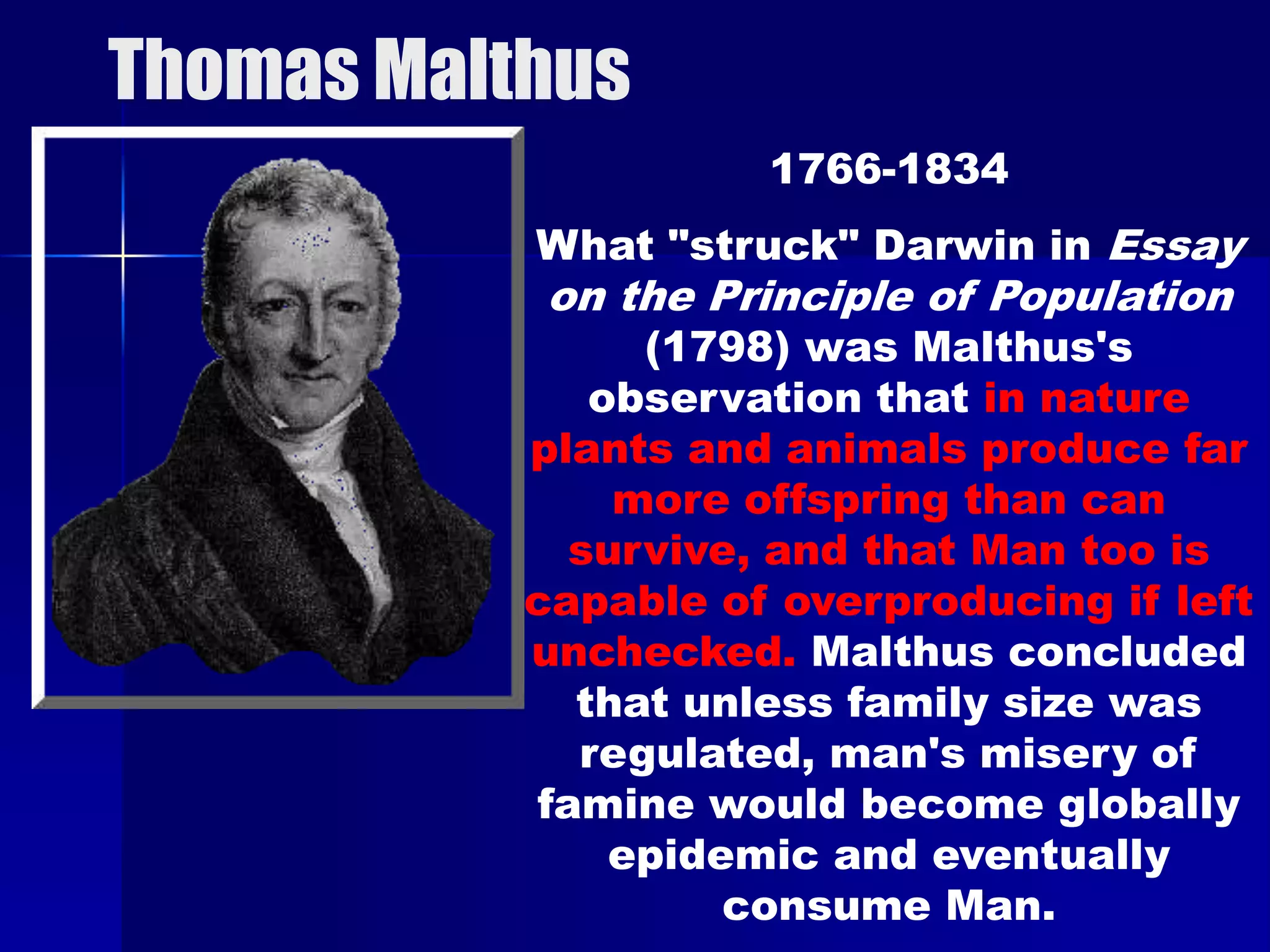 Thomas Malthus
                     1766-1834
           What "struck" Darwin in Essay
           on the Principle of Population
                (1798) was Malthus's
              observation that in nature
           plants and animals produce far
               more offspring than can
             survive, and that Man too is
           capable of overproducing if left
           unchecked. Malthus concluded
             that unless family size was
             regulated, man's misery of
           famine would become globally
               epidemic and eventually
                    consume Man.
 