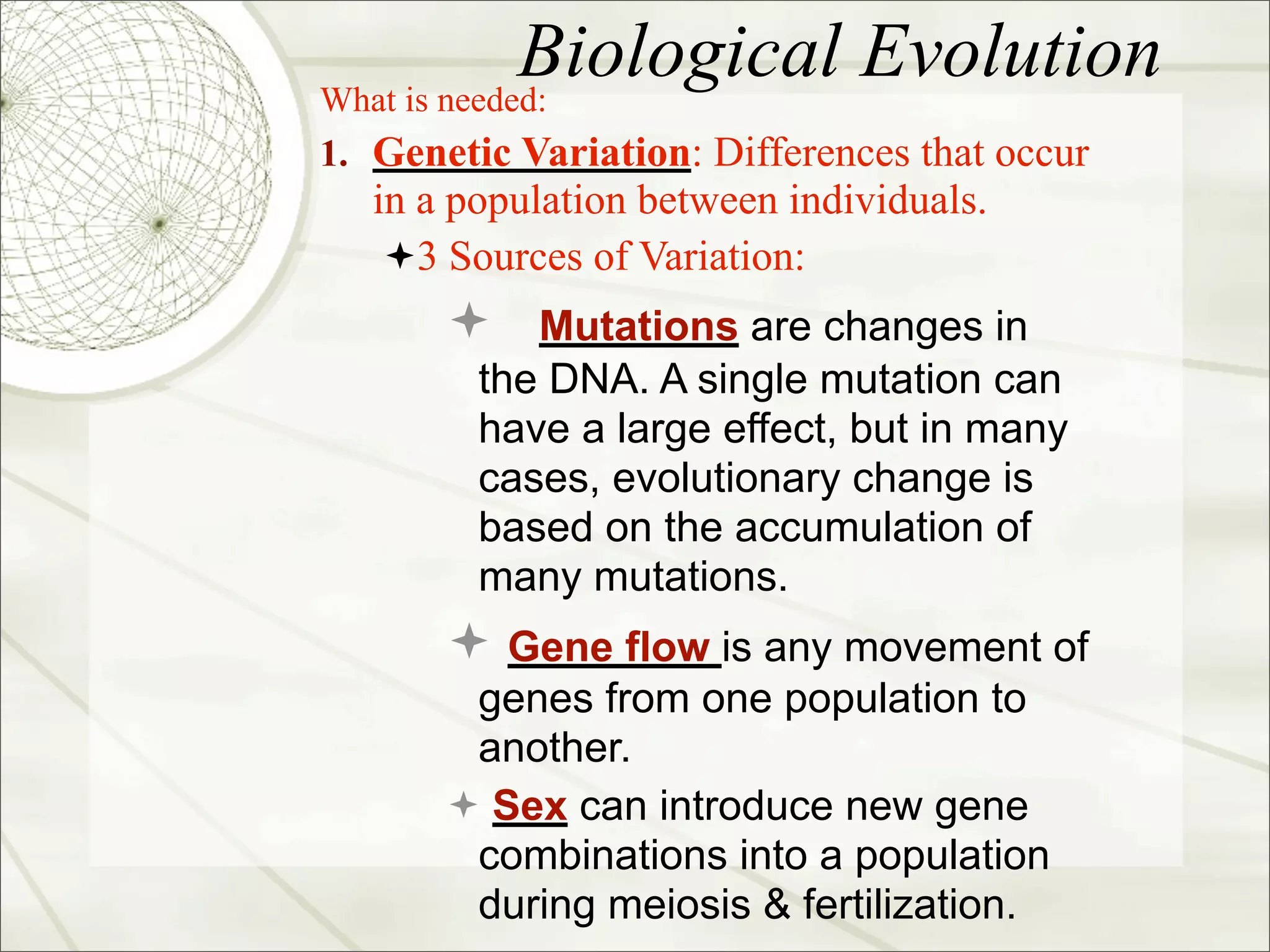 Biological Evolution
What is needed:
1. Genetic Variation: Differences that occur
   in a population between individuals.
    3 Sources of Variation:
        Mutations are changes in
         the DNA. A single mutation can
         have a large effect, but in many
         cases, evolutionary change is
         based on the accumulation of
         many mutations.
        Gene flow is any movement of
        genes from one population to
        another.
        Sex can introduce new gene
        combinations into a population
        during meiosis & fertilization.
 