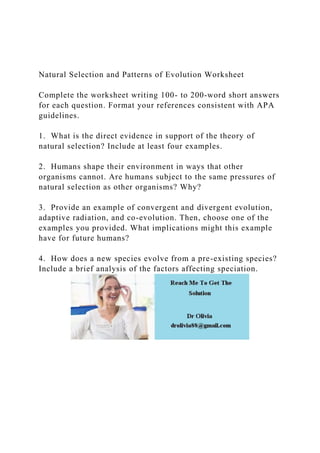 Natural Selection and Patterns of Evolution Worksheet
Complete the worksheet writing 100- to 200-word short answers
for each question. Format your references consistent with APA
guidelines.
1. What is the direct evidence in support of the theory of
natural selection? Include at least four examples.
2. Humans shape their environment in ways that other
organisms cannot. Are humans subject to the same pressures of
natural selection as other organisms? Why?
3. Provide an example of convergent and divergent evolution,
adaptive radiation, and co-evolution. Then, choose one of the
examples you provided. What implications might this example
have for future humans?
4. How does a new species evolve from a pre-existing species?
Include a brief analysis of the factors affecting speciation.
 