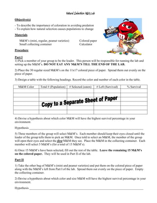Natural Selection M&M Lab
Objective(s)
- To describe the importance of coloration in avoiding predation
- To explain how natural selection causes populations to change
Materials
   M&M’s (mini, regular, peanut varieties)            Colored paper
   Small collecting container                         Calculator
Procedure

Part I
1) Pick a member of your group to be the leader. This person will be responsible for running the lab and
setting up the M&M’s. DO NOT EAT ANY M&M’S TILL THE END OF THE LAB.
2) Place the 30 regular sized M&M’s on the 11x17 colored piece of paper. Spread them out evenly on the
piece of paper.
3) Design a table with the following headings. Record the color and number of each color in the table.

  M&M Color         Total # (Population)     # Selected (eaten)        # Left (Survived)   % Survival




4) Devise a hypothesis about which color M&M will have the highest survival percentage in your
environment.
Hypothesis __________________________________________________________________________
5) Three members of the group will select M&M’s. Each member should keep their eyes closed until the
leader of the group tells them to pick an M&M. Once told to select an M&M, the member of the group
will open their eyes and select the first M&M they see. Place the M&M in the collecting container. Each
member will select 5 M&M’s (for a total of 15 M&M’s).
6) Once 15 M&M’s have been selected, fill out the rest of the table. Leave the remaining 15 M&M’s
on the colored paper. They will be used in Part II of the lab.
Part II
1) Take the other bag of M&M’s (mini and peanut varieties) and put them on the colored piece of paper
along with the M&M’s left from Part I of the lab. Spread them out evenly on the piece of paper. Empty
the collecting container.
2) Devise a hypothesis about which color and size M&M will have the highest survival percentage in your
environment.
Hypothesis __________________________________________________________________________
 