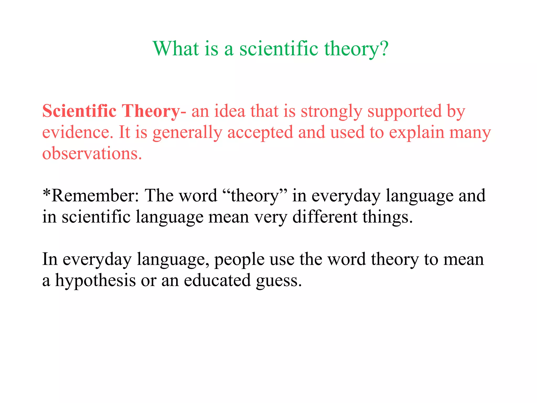 What is a scientific theory?
Scientific Theory- an idea that is strongly supported by
evidence. It is generally accepted and used to explain many
observations.
*Remember: The word “theory” in everyday language and
in scientific language mean very different things.
In everyday language, people use the word theory to mean
a hypothesis or an educated guess.
 