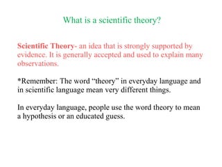 What is a scientific theory?
Scientific Theory- an idea that is strongly supported by
evidence. It is generally accepted and used to explain many
observations.
*Remember: The word “theory” in everyday language and
in scientific language mean very different things.
In everyday language, people use the word theory to mean
a hypothesis or an educated guess.
 