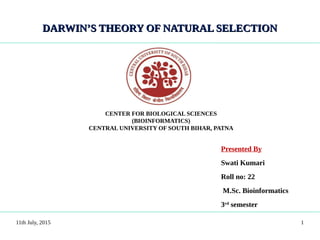 DARWIN’S THEORY OF NATURAL SELECTIONDARWIN’S THEORY OF NATURAL SELECTION
Presented By
Swati Kumari
Roll no: 22
M.Sc. Bioinformatics
3rd
semester
11th July, 2015
CENTER FOR BIOLOGICAL SCIENCES
(BIOINFORMATICS)
CENTRAL UNIVERSITY OF SOUTH BIHAR, PATNA
1
 