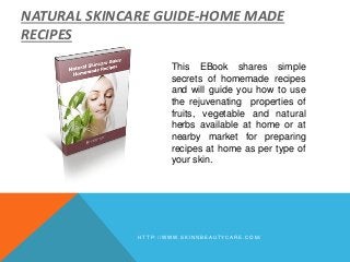 This EBook shares simple
secrets of homemade recipes
and will guide you how to use
the rejuvenating properties of
fruits, vegetable and natural
herbs available at home or at
nearby market for preparing
recipes at home as per type of
your skin.
H T T P : / / W W W . S K I N N B E A U T Y C A R E . C O M /
NATURAL SKINCARE GUIDE-HOME MADE
RECIPES
 