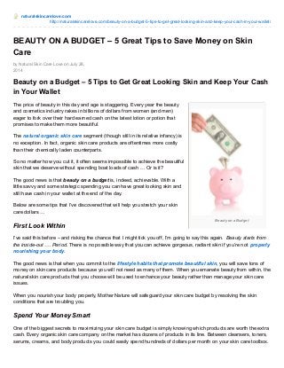 naturalskincarelove.com 
http://naturalskincarelove.com/beauty-on-a-budget-5-tips-to-get-great-looking-skin-and-keep-your-cash-in-your-wallet/ 
BEAUTY ON A BUDGET – 5 Great Tips to Save Money on Skin 
Care 
Beauty on a Budget 
by Natural Skin Care Love on July 28, 
2014 
Beauty on a Budget – 5 Tips to Get Great Looking Skin and Keep Your Cash 
in Your Wallet 
The price of beauty in this day and age is staggering. Every year the beauty 
and cosmetics industry rakes in billions of dollars from women (and men) 
eager to fork over their hard earned cash on the latest lotion or potion that 
promises to make them more beautiful. 
The natural organic skin care segment (though still in its relative infancy) is 
no exception. In fact, organic skin care products are oftentimes more costly 
than their chemically laden counterparts. 
So no matter how you cut it, it often seems impossible to achieve the beautiful 
skin that we deserve without spending boat loads of cash … Or is it? 
The good news is that beauty on a budget is, indeed, achievable. With a 
little savvy and some strategic spending you can have great looking skin and 
still have cash in your wallet at the end of the day. 
Below are some tips that I’ve discovered that will help you stretch your skin 
care dollars … 
First Look Within 
I’ve said this before – and risking the chance that I might tick you off, I’m going to say this again. Beauty starts from 
the inside-out …. Period. There is no possible way that you can achieve gorgeous, radiant skin if you’re not properly 
nourishing your body. 
The good news is that when you commit to the lifestyle habits that promote beautiful skin, you will save tons of 
money on skin care products because you will not need as many of them. When you emanate beauty from within, the 
natural skin care products that you choose will be used to enhance your beauty rather than manage your skin care 
issues. 
When you nourish your body properly, Mother Nature will safeguard your skin care budget by resolving the skin 
conditions that are troubling you. 
Spend Your Money Smart 
One of the biggest secrets to maximizing your skin care budget is simply knowing which products are worth the extra 
cash. Every organic skin care company on the market has dozens of products in its line. Between cleansers, toners, 
serums, creams, and body products you could easily spend hundreds of dollars per month on your skin care toolbox. 
 