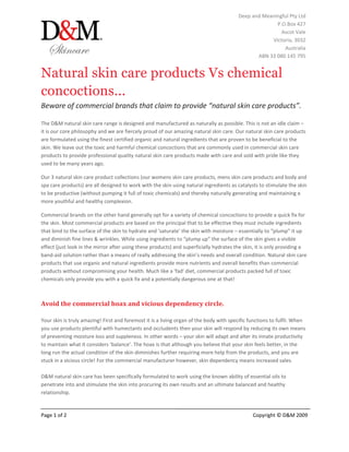 Deep and Meaningful Pty Ltd
                                                                                                      P.O.Box 427
                                                                                                        Ascot Vale
                                                                                                    Victoria, 3032
                                                                                                         Australia
                                                                                               ABN 33 080 145 795


Natural skin care products Vs chemical
concoctions...
Beware of commercial brands that claim to provide “natural skin care products”.

The D&M natural skin care range is designed and manufactured as naturally as possible. This is not an idle claim –
it is our core philosophy and we are fiercely proud of our amazing natural skin care. Our natural skin care products
are formulated using the finest certified organic and natural ingredients that are proven to be beneficial to the
skin. We leave out the toxic and harmful chemical concoctions that are commonly used in commercial skin care
products to provide professional quality natural skin care products made with care and sold with pride like they
used to be many years ago.

Our 3 natural skin care product collections (our womens skin care products, mens skin care products and body and
spa care products) are all designed to work with the skin using natural ingredients as catalysts to stimulate the skin
to be productive (without pumping it full of toxic chemicals) and thereby naturally generating and maintaining a
more youthful and healthy complexion.

Commercial brands on the other hand generally opt for a variety of chemical concoctions to provide a quick fix for
the skin. Most commercial products are based on the principal that to be effective they must include ingredients
that bind to the surface of the skin to hydrate and ‘saturate’ the skin with moisture – essentially to “plump” it up
and diminish fine lines & wrinkles. While using ingredients to “plump up” the surface of the skin gives a visible
effect (just look in the mirror after using these products) and superficially hydrates the skin, it is only providing a
band-aid solution rather than a means of really addressing the skin’s needs and overall condition. Natural skin care
products that use organic and natural ingredients provide more nutrients and overall benefits than commercial
products without compromising your health. Much like a 'fad' diet, commercial products packed full of toxic
chemicals only provide you with a quick fix and a potentially dangerous one at that!



Avoid the commercial hoax and vicious dependency circle.

Your skin is truly amazing! First and foremost it is a living organ of the body with specific functions to fulfil. When
you use products plentiful with humectants and occludents then your skin will respond by reducing its own means
of preventing moisture loss and suppleness. In other words – your skin will adapt and alter its innate productivity
to maintain what it considers ‘balance’. The hoax is that although you believe that your skin feels better, in the
long run the actual condition of the skin diminishes further requiring more help from the products, and you are
stuck in a vicious circle! For the commercial manufacturer however, skin dependency means increased sales.

D&M natural skin care has been specifically formulated to work using the known ability of essential oils to
penetrate into and stimulate the skin into procuring its own results and an ultimate balanced and healthy
relationship.


Page 1 of 2                                                                                    Copyright © D&M 2009
 