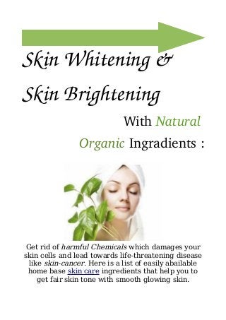 Skin Whitening & 
Skin Brightening 
With Natural 
Organic Ingradients :
Get rid of harmful Chemicals which damages your
skin cells and lead towards life-threatening disease
like skin-cancer. Here is a list of easily abailable
home base skin care ingredients that help you to
get fair skin tone with smooth glowing skin.
 