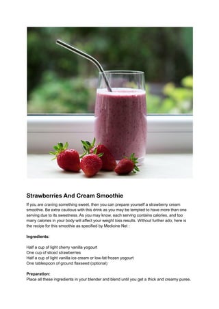 Strawberries And Cream Smoothie
If you are craving something sweet, then you can prepare yourself a strawberry cream
smoothie. Be extra cautious with this drink as you may be tempted to have more than one
serving due to its sweetness. As you may know, each serving contains calories, and too
many calories in your body will affect your weight loss results. Without further ado, here is
the recipe for this smoothie as specified by Medicine Net :
Ingredients:
Half a cup of light cherry vanilla yogourt
One cup of sliced strawberries
Half a cup of light vanilla ice cream or low-fat frozen yogourt
One tablespoon of ground flaxseed (optional)
Preparation:
Place all these ingredients in your blender and blend until you get a thick and creamy puree.
 