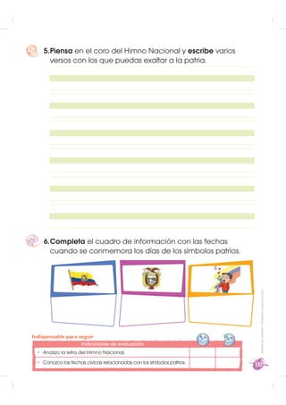 5. Piensa en el coro del Himno Nacional y escribe varios
       versos con los que puedas exaltar a la patria.




    6. Completa el cuadro de información con las fechas
       cuando se conmemora los días de los símbolos patrios.
                                                                         Distribución gratuita - Prohibida su reproducción




Indispensable para seguir
                    Indicadores de evaluación
 • Analizo la letra del Himno Nacional.
 • Conozco las fechas cívicas relacionadas con los símbolos patrios.   137
 