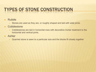 TYPES OF STONE CONSTRUCTION
   Rubble
       Stones are used as they are, or roughly shaped and laid with wide joints.
   Cobblestone
       Cobblestones are laid in horizontal rows with decorative mortar treatment to the
        horizontal and vertical joints.
   Ashlar
       Quarried stone is sawn to a particular size and the blocks fit closely together
 