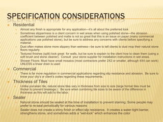 SPECIFICATION CONSIDERATIONS
   Residential
        Almost any finish is appropriate for any application—it‟s all about the preferred look
        Sometimes slipperiness is a client concern in wet areas when using polished stone—the abrasion
         coefficient between polished and matte is not so great that this is an issue on paper (many commercial
         applications use polished stone), but be sure to address any concerns with clients before specifying a
         material.
        Dust often makes stone more slippery than wetness—be sure to tell clients to dust mop their natural stone
         floors regularly
        Textured finishes (split) look great for walls, but be sure to explain to the client how to clean them (using a
         soft brush and stone cleaner). Consult your stone supplier for installation instructions in wet areas.
        Shower Floors: Must have small mosaics (most contractors prefer 2X2 or smaller, although 4X4 can work)
         UNLESS a linear drain is used
   Commercial
        There is far more regulation in commercial applications regarding slip resistance and abrasion. Be sure to
         know your city‟s or client‟s codes regarding these requirements.
   Thickness of Tiles
        Unlike porcelain tile, natural stone tiles vary in thickness from size to size (large format tiles must be
         thicker to prevent breakage.) Be sure when combining tile sizes to be aware of the difference in
         thickness as this will add to the labor.
   Sealer
        Natural stone should be sealed at the time of installation to prevent staining. Some people may
         prefer to re-seal periodically for various reasons
        Sealer does not create a shiny finish or effect slip resistance. It creates a water-tight barrier,
         strengthens stone, and sometimes adds a “wet-look” which enhances the color
 