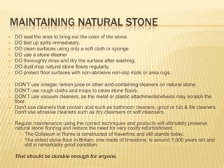 MAINTAINING NATURAL STONE
   DO seal the area to bring out the color of the stone.
   DO blot up spills immediately.
   DO clean surfaces using only a soft cloth or sponge.
   DO use a stone cleaner
   DO thoroughly rinse and dry the surface after washing.
   DO dust mop natural stone floors regularly.
   DO protect floor surfaces with non-abrasive non-slip mats or area rugs.

   DON‟T use vinegar, lemon juice or other acid-containing cleaners on natural stone.
   DON‟T use rough cloths and mops to clean stone floors.
   DON‟T use vacuum cleaners, as the metal or plastic attachments/wheels may scratch the
    floor.
   Don't use cleaners that contain acid such as bathroom cleaners, grout or tub & tile cleaners.
    Don't use abrasive cleaners such as dry cleansers or soft cleansers.

   Regular maintenance using the correct techniques and products will ultimately preserve
    natural stone flooring and reduce the need for very costly refurbishment.
       The Coliseum in Rome is constructed of travertine and still stands today.
       The oldest stone floor in Britain, one made of limestone, is around 7,000 years old and
        still in remarkably good condition.

    That should be durable enough for anyone.
 