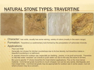 NATURAL STONE TYPES: TRAVERTINE




   Character: has voids, usually has some veining, variety of colors (mostly in the warm range).
   Formation: Travertine is a sedimentary rock formed by the precipitation of carbonate minerals.
   Applications:
        Floor and Wall
        Generally not chosen for kitchen countertops due to its low density, but travertine makes a
         beautiful countertop in a bathroom
        A popular choice for outdoor use; especially as cladding , pavers, or as pool surrounds. Travertine
         is naturally water „resistant” as it tends to push water out due to the way the stone is formed.
        Be sure to specify 1st choice travertine for most interior applications. This is the most dense
         material. Commercial grade travertine is much cheaper, but can be very sandy, disintegrate, and
         have large holes. Commercial grade may be appropriate for outdoor use in some cases—but not
         where erosion may be a concern.
 