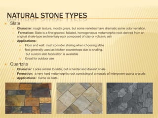 NATURAL STONE TYPES
   Slate
       Character: rough texture, mostly greys, but some varieties have dramatic some color variation.
       Formation: Slate is a fine-grained, foliated, homogeneous metamorphic rock derived from an
        original shale-type sedimentary rock composed of clay or volcanic ash
       Applications:
             Floor and wall: must consider shaling when choosing slate
             Not generally used as kitchen countertops due to shaling,
               but custom slab fabrication is available
             Great for outdoor use
   Quartzite
       Character: Looks similar to slate, but is harder and doesn‟t shale
       Formation: a very hard metamorphic rock consisting of a mosaic of intergrown quartz crystals
       Applications: Same as slate
 