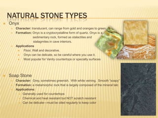 NATURAL STONE TYPES
   Onyx
       Character: translucent, can range from gold and oranges to green.
       Formation: Onyx is a cryptocrystalline form of quartz. Onyx is a
                    sedimentary rock, formed as stalactites and
                    stalagmites in cave interiors.
       Applications
            Floor, Wall and decorative.
            Onyx can be delicate, so be careful where you use it.
            Most popular for Vanity countertops or specialty surfaces




   Soap Stone
       Character: Grey, sometimes greenish. With white veining. Smooth “soapy” feel
       Formation: a metamorphic rock that is largely composed of the mineral talc
       Applications:
           Generally used for countertops

           Chemical and heat resistant but NOT scratch resistant

           Can be delicate—must be oiled regularly to keep color
 