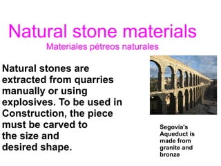 Natural stone materials
Materiales pétreos naturales
Natural stones are
extracted from quarries
manually or using
explosives. To be used in
Construction, the piece
must be carved to
the size and
desired shape.
Segovia's
Aqueduct is
made from
granite and
bronze
 