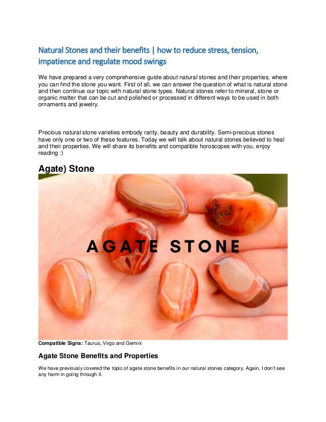 Natural Stones and their benefits | how to reduce stress, tension,
impatience and regulate mood swings
We have prepared a very comprehensive guide about natural stones and their properties, where
you can find the stone you want. First of all, we can answer the question of what is natural stone
and then continue our topic with natural stone types. Natural stones refer to mineral, stone or
organic matter that can be cut and polished or processed in different ways to be used in both
ornaments and jewelry.
Precious natural stone varieties embody rarity, beauty and durability. Semi-precious stones
have only one or two of these features. Today we will talk about natural stones believed to heal
and their properties. We will share its benefits and compatible horoscopes with you, enjoy
reading :)
Agate) Stone
Compatible Signs: Taurus, Virgo and Gemini
Agate Stone Benefits and Properties
We have previously covered the topic of agate stone benefits in our natural stones category. Again, I don't see
any harm in going through it.
 