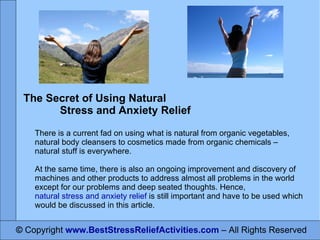 ©  Copyright  www.BestStressReliefActivities.com   – All Rights Reserved The Secret of Using Natural  Stress and Anxiety Relief There is a current fad on using what is natural from organic vegetables, natural body cleansers to cosmetics made from organic chemicals – natural stuff is everywhere.  At the same time, there is also an ongoing improvement and discovery of machines and other products to address almost all problems in the world except for our problems and deep seated thoughts. Hence,  natural stress and anxiety relief  is still important and have to be used which would be discussed in this article. 