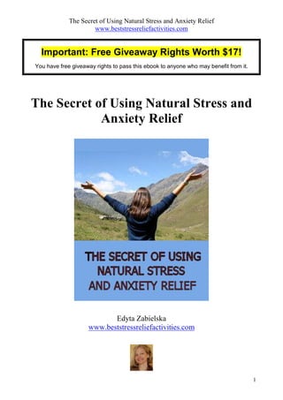The Secret of Using Natural Stress and Anxiety Relief
                      www.beststressreliefactivities.com


  Important: Free Giveaway Rights Worth $17!
You have free giveaway rights to pass this ebook to anyone who may benefit from it.




The Secret of Using Natural Stress and
            Anxiety Relief




                           Edyta Zabielska
                    www.beststressreliefactivities.com




                                                                                      1
 