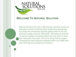 WELCOME TO NATURAL SOLUTION

 Natural Solutions for Life is often family members owned or
 operated company thinking which performing appropriate
 by simply the consumers signifies getting them to the top
 and best quality products obtainable. We presume that will
 no person justifies everything below the very best on their
 own along with their pets. We try for doing that by means
 of making the best products probable within our cGMP and
 also FDA signed up features in America.
 