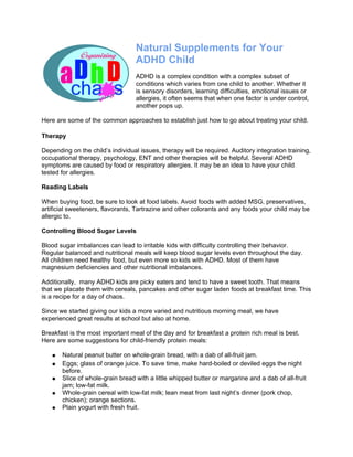 Natural Supplements for Your
                                   ADHD Child
                                   ADHD is a complex condition with a complex subset of
                                   conditions which varies from one child to another. Whether it
                                   is sensory disorders, learning difficulties, emotional issues or
                                   allergies, it often seems that when one factor is under control,
                                   another pops up.

Here are some of the common approaches to establish just how to go about treating your child.

Therapy

Depending on the child’s individual issues, therapy will be required. Auditory integration training,
occupational therapy, psychology, ENT and other therapies will be helpful. Several ADHD
symptoms are caused by food or respiratory allergies. It may be an idea to have your child
tested for allergies.

Reading Labels

When buying food, be sure to look at food labels. Avoid foods with added MSG, preservatives,
artificial sweeteners, flavorants, Tartrazine and other colorants and any foods your child may be
allergic to.

Controlling Blood Sugar Levels

Blood sugar imbalances can lead to irritable kids with difficulty controlling their behavior.
Regular balanced and nutritional meals will keep blood sugar levels even throughout the day.
All children need healthy food, but even more so kids with ADHD. Most of them have
magnesium deficiencies and other nutritional imbalances.

Additionally, many ADHD kids are picky eaters and tend to have a sweet tooth. That means
that we placate them with cereals, pancakes and other sugar laden foods at breakfast time. This
is a recipe for a day of chaos.

Since we started giving our kids a more varied and nutritious morning meal, we have
experienced great results at school but also at home.

Breakfast is the most important meal of the day and for breakfast a protein rich meal is best.
Here are some suggestions for child-friendly protein meals:

   ●   Natural peanut butter on whole-grain bread, with a dab of all-fruit jam.
   ●   Eggs; glass of orange juice. To save time, make hard-boiled or deviled eggs the night
       before.
   ●   Slice of whole-grain bread with a little whipped butter or margarine and a dab of all-fruit
       jam; low-fat milk.
   ●   Whole-grain cereal with low-fat milk; lean meat from last night’s dinner (pork chop,
       chicken); orange sections.
   ●   Plain yogurt with fresh fruit.
 