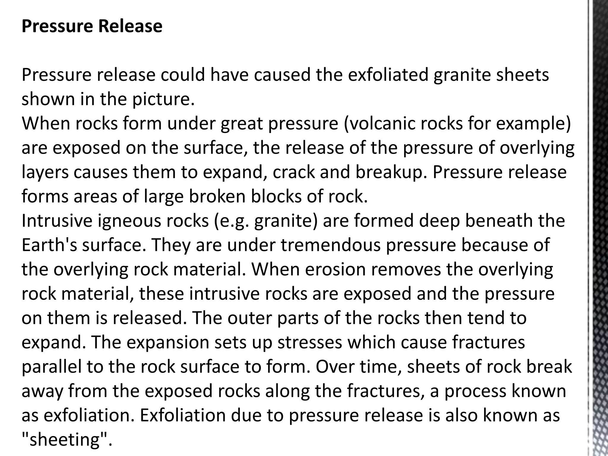 Pressure Release
Pressure release could have caused the exfoliated granite sheets
shown in the picture.
When rocks form under great pressure (volcanic rocks for example)
are exposed on the surface, the release of the pressure of overlying
layers causes them to expand, crack and breakup. Pressure release
forms areas of large broken blocks of rock.
Intrusive igneous rocks (e.g. granite) are formed deep beneath the
Earth's surface. They are under tremendous pressure because of
the overlying rock material. When erosion removes the overlying
rock material, these intrusive rocks are exposed and the pressure
on them is released. The outer parts of the rocks then tend to
expand. The expansion sets up stresses which cause fractures
parallel to the rock surface to form. Over time, sheets of rock break
away from the exposed rocks along the fractures, a process known
as exfoliation. Exfoliation due to pressure release is also known as
"sheeting".
 