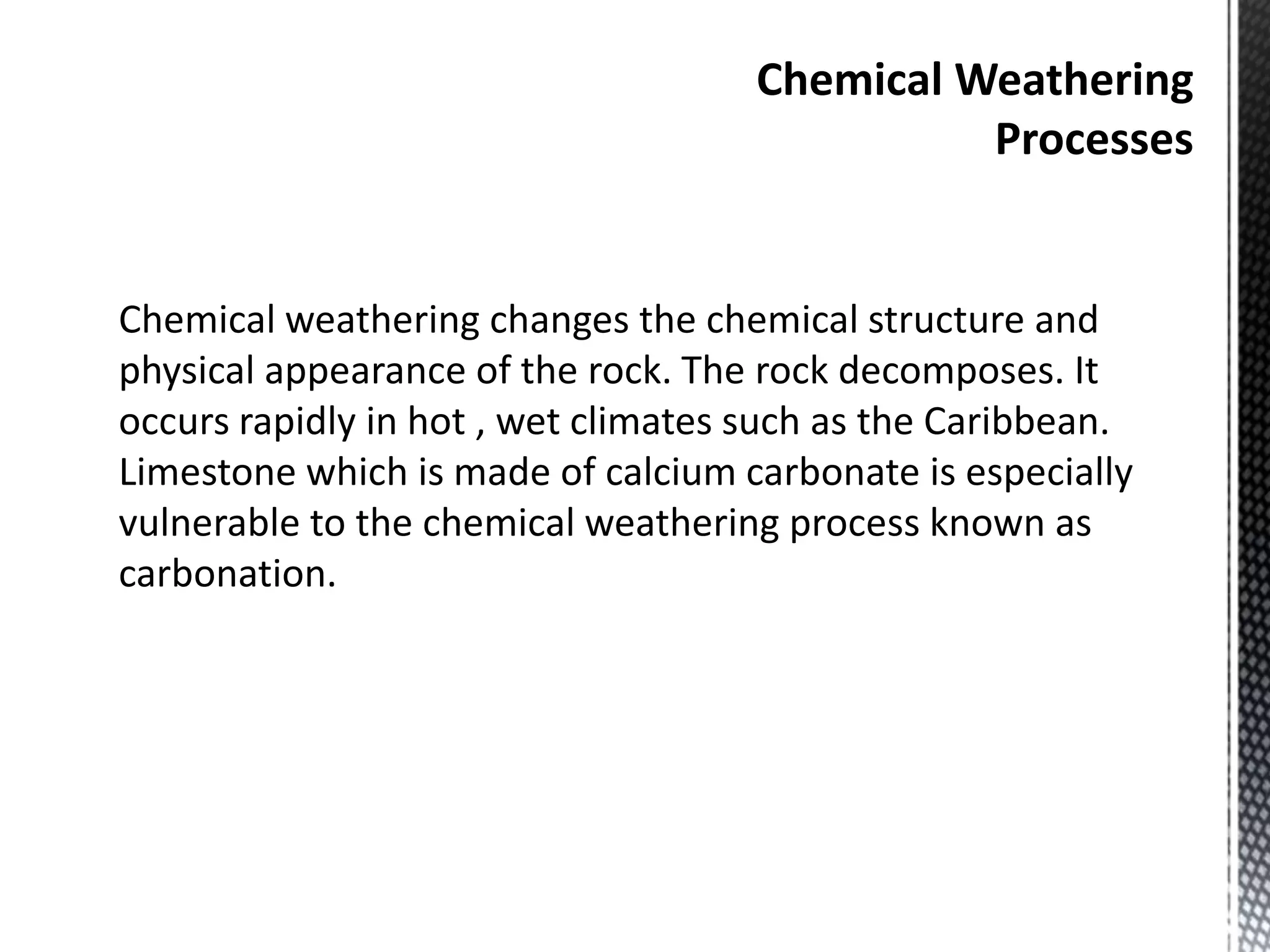Chemical Weathering
Processes
Chemical weathering changes the chemical structure and
physical appearance of the rock. The rock decomposes. It
occurs rapidly in hot , wet climates such as the Caribbean.
Limestone which is made of calcium carbonate is especially
vulnerable to the chemical weathering process known as
carbonation.
 