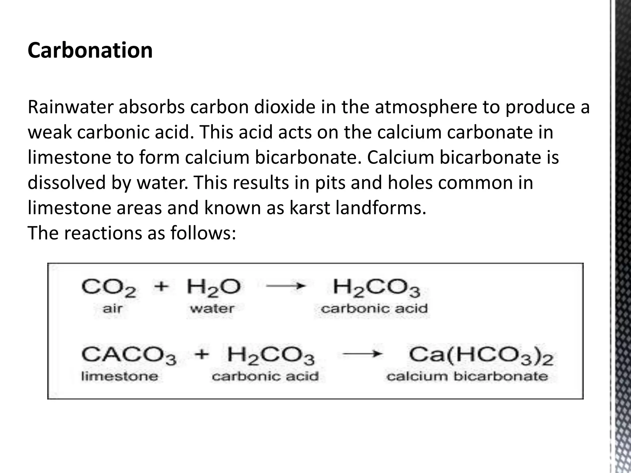 Carbonation
Rainwater absorbs carbon dioxide in the atmosphere to produce a
weak carbonic acid. This acid acts on the calcium carbonate in
limestone to form calcium bicarbonate. Calcium bicarbonate is
dissolved by water. This results in pits and holes common in
limestone areas and known as karst landforms.
The reactions as follows:
 