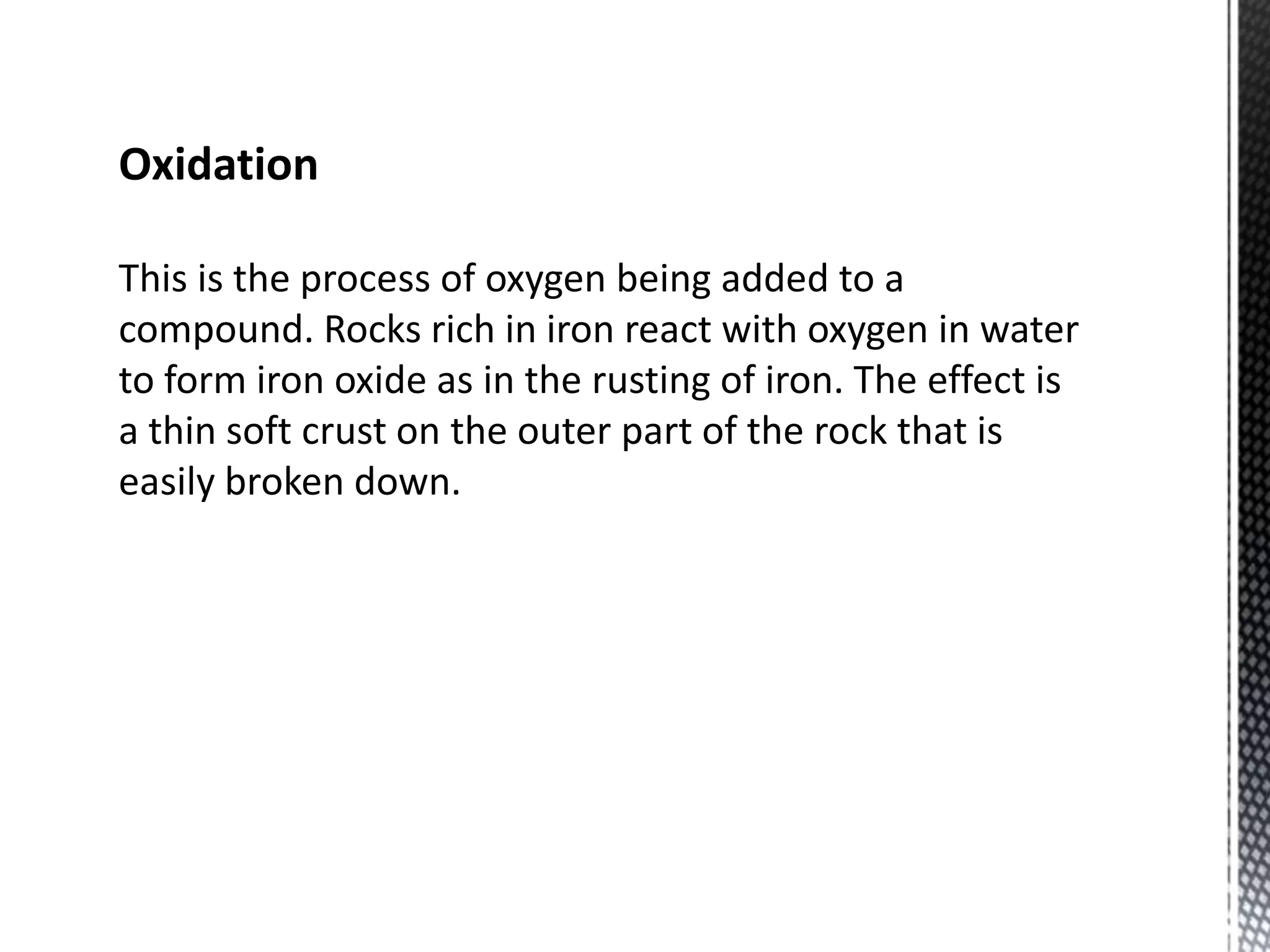 Oxidation
This is the process of oxygen being added to a
compound. Rocks rich in iron react with oxygen in water
to form iron oxide as in the rusting of iron. The effect is
a thin soft crust on the outer part of the rock that is
easily broken down.
 