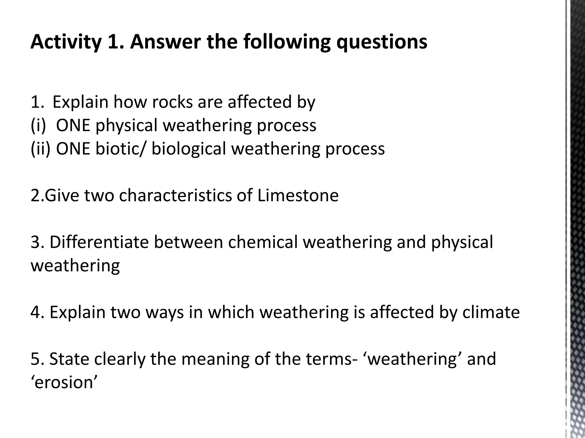 Activity 1. Answer the following questions
1. Explain how rocks are affected by
(i) ONE physical weathering process
(ii) ONE biotic/ biological weathering process
2.Give two characteristics of Limestone
3. Differentiate between chemical weathering and physical
weathering
4. Explain two ways in which weathering is affected by climate
5. State clearly the meaning of the terms- ‘weathering’ and
‘erosion’
 