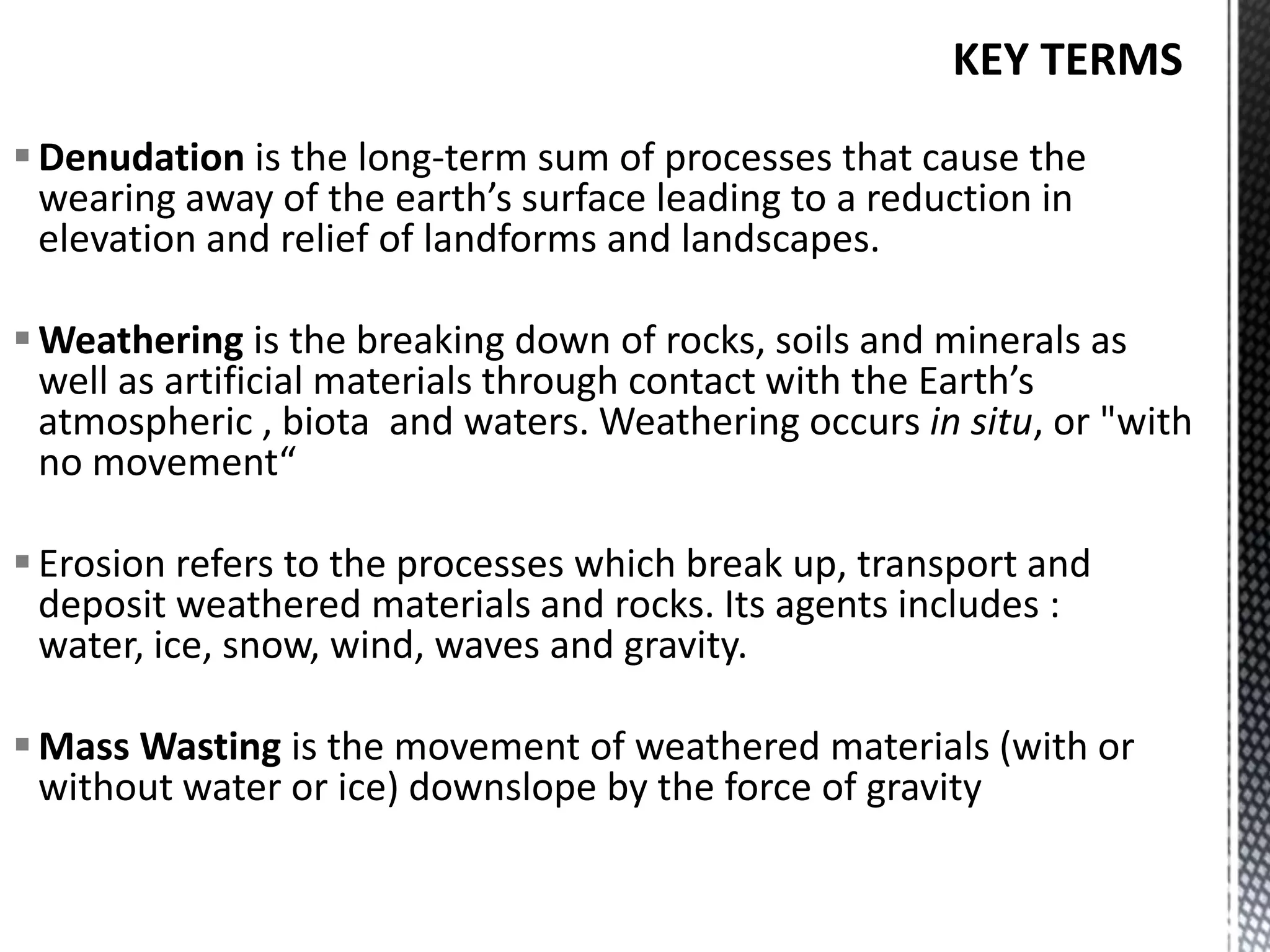 Denudation is the long-term sum of processes that cause the
wearing away of the earth’s surface leading to a reduction in
elevation and relief of landforms and landscapes.
Weathering is the breaking down of rocks, soils and minerals as
well as artificial materials through contact with the Earth’s
atmospheric , biota and waters. Weathering occurs in situ, or "with
no movement“
Erosion refers to the processes which break up, transport and
deposit weathered materials and rocks. Its agents includes :
water, ice, snow, wind, waves and gravity.
Mass Wasting is the movement of weathered materials (with or
without water or ice) downslope by the force of gravity
 