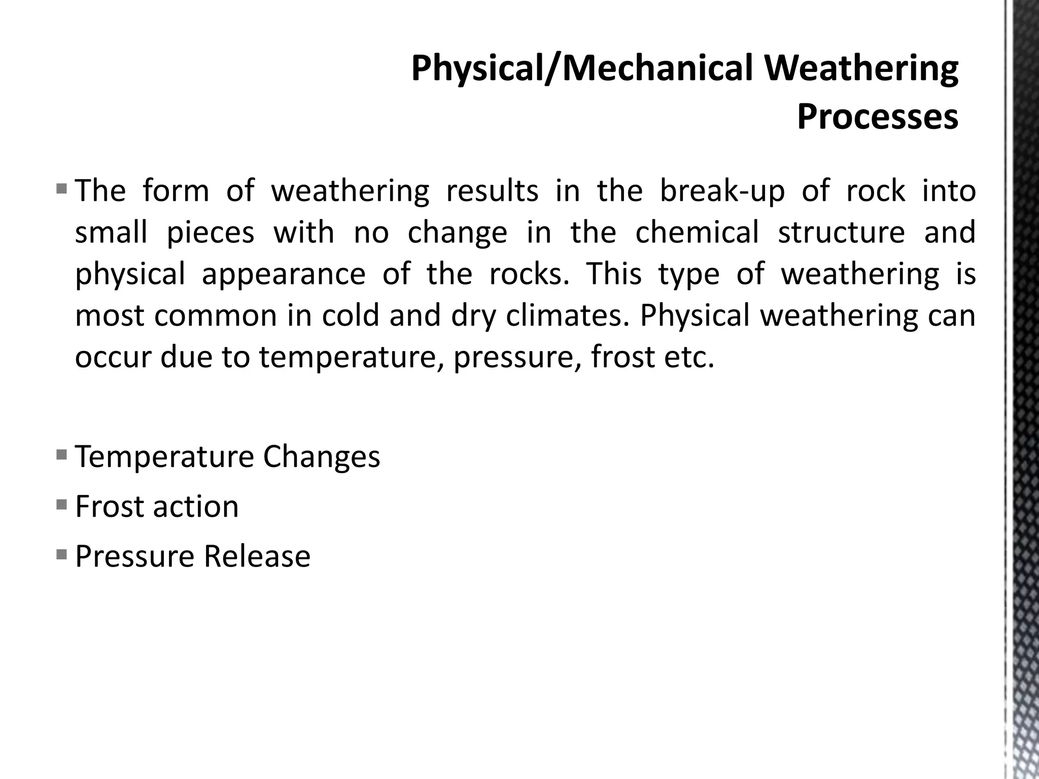 The form of weathering results in the break-up of rock into
small pieces with no change in the chemical structure and
physical appearance of the rocks. This type of weathering is
most common in cold and dry climates. Physical weathering can
occur due to temperature, pressure, frost etc.
Temperature Changes
Frost action
Pressure Release
 