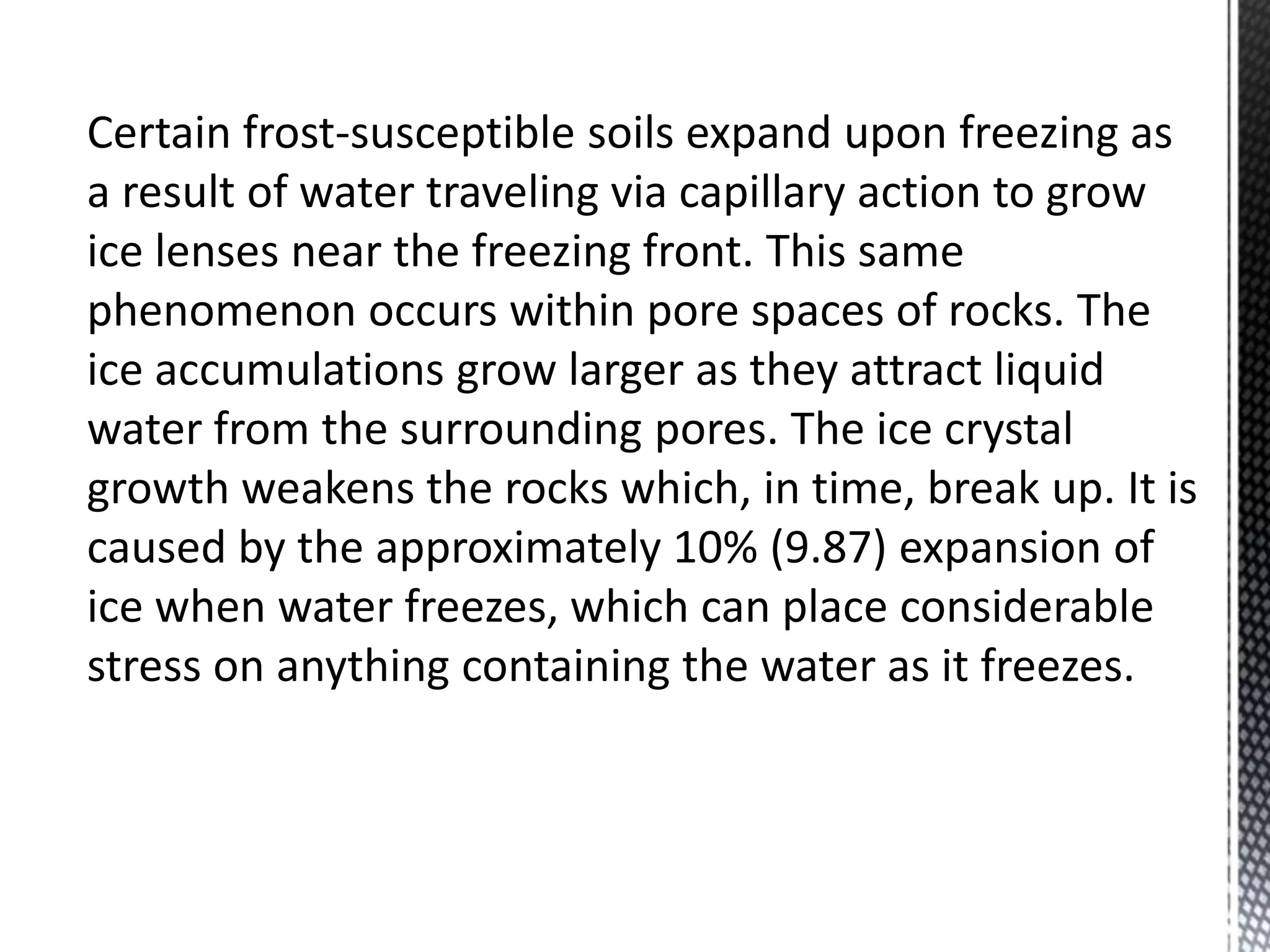 Certain frost-susceptible soils expand upon freezing as
a result of water traveling via capillary action to grow
ice lenses near the freezing front. This same
phenomenon occurs within pore spaces of rocks. The
ice accumulations grow larger as they attract liquid
water from the surrounding pores. The ice crystal
growth weakens the rocks which, in time, break up. It is
caused by the approximately 10% (9.87) expansion of
ice when water freezes, which can place considerable
stress on anything containing the water as it freezes.
 