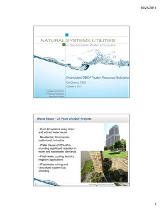 10/28/2011




                              Distributed DBOF Water Resource Solutions
                              Ed Clerico, CEO
                              October 4, 2011




    Water Reuse – 24 Years of DBOF Projects


     • Over 40 systems using direct
     and indirect water reuse
     • Residential, Commercial,
     Institutional, Industrial
     • Water Reuse of 25%-95%
     providing significant reduction in
     water and wastewater demands
     • Flush water, cooling, laundry,
     irrigation applications
     • Wastewater mining and
     centralized system load
     shedding



2




                                                                                  1
 