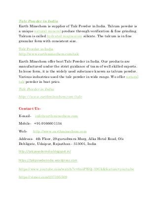 Talc Powder in India
Earth Minechem is supplier of Talc Powder in India. Talcum powder is
a unique natural mineral produce through verification & fine grinding.
Talcum is called hydrated magnesium silicate. The talcum is in fine
granular form with consistent size.
Talc Powder in India
http://www.earthminechem.com/talc
Earth Minechem offer best Talc Powder in India. Our products are
manufactured under the strict guidance of team of well skilled experts.
In loose form, it is the widely used substance known as talcum powder.
Various industries used the talc powder in wide range. We offer natural
talc powder in best price.
Talc Powder in India
http://www.earthminechem.com/talc
Contact Us-
E-mail- info@earthminechem.com
Mobile- +91-9166601134
Web- http://www.earthminechem.com
Address- 4th Floor, 29-gurudwara Marg, Alka Hotel Road, O/s
Dehligate, Udaipur, Rajasthan - 313001, India
http://talcpowderindia.blogspot.in/
https://talcpowderindia.wordpress.com
https://www.youtube.com/watch?v=8noPWQ-39Gk&feature=youtu.be
https://vimeo.com/237195509
 