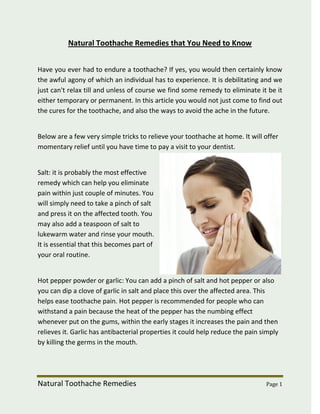 Natural Toothache Remedies that You Need to Know


Have you ever had to endure a toothache? If yes, you would then certainly know
the awful agony of which an individual has to experience. It is debilitating and we
just can't relax till and unless of course we find some remedy to eliminate it be it
either temporary or permanent. In this article you would not just come to find out
the cures for the toothache, and also the ways to avoid the ache in the future.


Below are a few very simple tricks to relieve your toothache at home. It will offer
momentary relief until you have time to pay a visit to your dentist.


Salt: it is probably the most effective
remedy which can help you eliminate
pain within just couple of minutes. You
will simply need to take a pinch of salt
and press it on the affected tooth. You
may also add a teaspoon of salt to
lukewarm water and rinse your mouth.
It is essential that this becomes part of
your oral routine.


Hot pepper powder or garlic: You can add a pinch of salt and hot pepper or also
you can dip a clove of garlic in salt and place this over the affected area. This
helps ease toothache pain. Hot pepper is recommended for people who can
withstand a pain because the heat of the pepper has the numbing effect
whenever put on the gums, within the early stages it increases the pain and then
relieves it. Garlic has antibacterial properties it could help reduce the pain simply
by killing the germs in the mouth.




Natural Toothache Remedies                                                      Page 1
 
