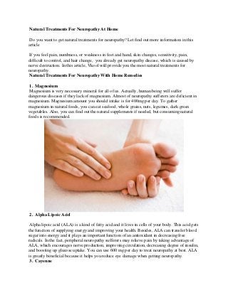 Natural Treatments For Neuropathy At Home 
Do you want to get natural treatments for neuropathy? Let find out more information in this article 
If you feel pain, numbness, or weakness in feet and hand, skin changes, sensitivity, pain, difficult to control, and hair change, you already get neuropathy disease, which is caused by nerve destruction. In this article, Vkool will provide you the most natural treatments for neuropathy. 
Natural Treatments For Neuropathy With Home Remedies 
1. Magnesium 
Magnesium is very necessary mineral for all of us. Actually, human being will suffer dangerous diseases if they lack of magnesium. Almost of neuropathy sufferers are deficient in magnesium. Magnesium amount you should intake is for 400mg per day. To gather magnesium in natural foods, you can eat seafood, whole grains, nuts, legumes, dark green vegetables. Also, you can find out the natural supplements if needed, but consuming natural foods is recommended. 
2. Alpha Lipoic Acid 
Alpha lipoic acid (ALA) is a kind of fatty acid and it lives in cells of your body. This acid gets the function of supplying energy and improving your health. Besides, ALA can transfer blood sugar into energy and it plays an important function of an antioxidant in decreasing free radicals. In the fact, peripheral neuropathy sufferers may relieve pain by taking advantage of ALA, which encourages nerve production, improving circulation, decreasing degree of insulin, and boosting up glucose uptake. You can use 600 mg per day to treat neuropathy at best. ALA is greatly beneficial because it helps you reduce eye damage when getting neuropathy. 
3. Cayenne  