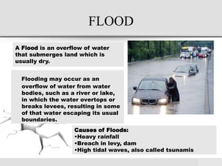 FLOOD
Flooding may occur as an
overflow of water from water
bodies, such as a river or lake,
in which the water overtops or
breaks levees, resulting in some
of that water escaping its usual
boundaries.
A Flood is an overflow of water
that submerges land which is
usually dry.
Causes of Floods:
•Heavy rainfall
•Breach in levy, dam
•High tidal waves, also called tsunamis
 