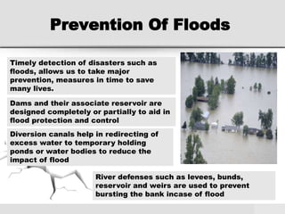 Prevention Of Floods
Timely detection of disasters such as
floods, allows us to take major
prevention, measures in time to save
many lives.
Dams and their associate reservoir are
designed completely or partially to aid in
flood protection and control
Diversion canals help in redirecting of
excess water to temporary holding
ponds or water bodies to reduce the
impact of flood
River defenses such as levees, bunds,
reservoir and weirs are used to prevent
bursting the bank incase of flood
 