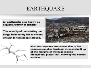 EARTHQUAKE
The severity of the shaking can
range from barely felt to violent
enough to toss people around.
An earthquake also known as
a quake, tremor or temblor
Most earthquakes are caused due to the
compressional or tensional stresses built up
at the margins of the huge moving
lithospheric plates that make up the earth’s
surface.
 