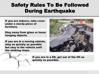 Safety Rules To Be Followed
During Earthquake
If you are indoors, take cover
under a sturdy piece of
furniture.
Stay away from glass or loose
hanging objects.
If you are in a moving vehicle,
stop as quickly as possible
but stay in the vehicle until
the shaking stops.
If you are in a lift, get out of the lift as
quickly as possible.
 