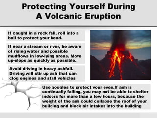 Protecting Yourself During
A Volcanic Eruption
If caught in a rock fall, roll into a
ball to protect your head.
If near a stream or river, be aware
of rising water and possible
mudflows in low-lying areas. Move
up-slope as quickly as possible.
Use goggles to protect your eyes.If ash is
continually falling, you may not be able to shelter
indoors for more than a few hours, because the
weight of the ash could collapse the roof of your
building and block air intakes into the building
Avoid driving in heavy ashfall.
Driving will stir up ash that can
clog engines and stall vehicles
 