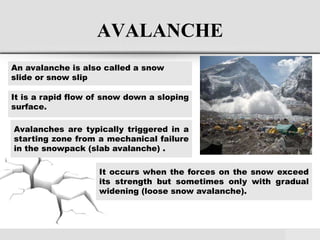 AVALANCHE
An avalanche is also called a snow
slide or snow slip
It is a rapid flow of snow down a sloping
surface.
Avalanches are typically triggered in a
starting zone from a mechanical failure
in the snowpack (slab avalanche) .
It occurs when the forces on the snow exceed
its strength but sometimes only with gradual
widening (loose snow avalanche).
 