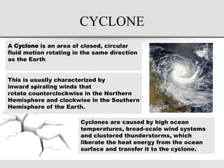 CYCLONE
A Cyclone is an area of closed, circular
fluid motion rotating in the same direction
as the Earth
This is usually characterized by
inward spiraling winds that
rotate counterclockwise in the Northern
Hemisphere and clockwise in the Southern
Hemisphere of the Earth.
Cyclones are caused by high ocean
temperatures, broad-scale wind systems
and clustered thunderstorms, which
liberate the heat energy from the ocean
surface and transfer it to the cyclone.
 