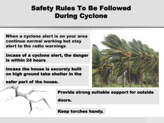 Safety Rules To Be Followed
During Cyclone
When a cyclone alert is on your area
continue normal working but stay
alert to the radio warnings.
Incase of a cyclone alert, the danger
is within 24 hours.
Incase the house is securely built
on high ground take shelter in the
safer part of the house.
Provide strong suitable support for outside
doors.
Keep torches handy.
 