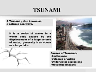 TSUNAMI
It is a series of waves in a
water body caused by the
displacement of a large volume
of water, generally in an ocean
or a large lake.
A Tsunami , also known as
a seismic sea wave.
Causes of Tsunami:-
•Earthquake
•Volcanic eruption
•Underwater explosions
•Meteorite impacts
 