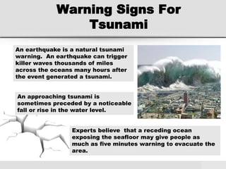 Warning Signs For
Tsunami
An earthquake is a natural tsunami
warning. An earthquake can trigger
killer waves thousands of miles
across the oceans many hours after
the event generated a tsunami.
An approaching tsunami is
sometimes preceded by a noticeable
fall or rise in the water level.
Experts believe that a receding ocean
exposing the seafloor may give people as
much as five minutes warning to evacuate the
area.
 