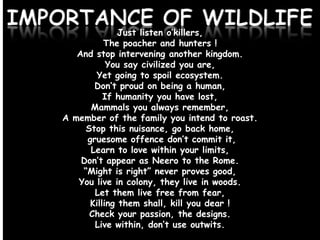 IMPORTANCE OF WILDLIFE
Just listen o’killers,
The poacher and hunters !
And stop intervening another kingdom.
You say civilized you are,
Yet going to spoil ecosystem.
Don’t proud on being a human,
If humanity you have lost,
Mammals you always remember,
A member of the family you intend to roast.
Stop this nuisance, go back home,
gruesome offence don’t commit it,
Learn to love within your limits,
Don’t appear as Neero to the Rome.
“Might is right” never proves good,
You live in colony, they live in woods.
Let them live free from fear,
Killing them shall, kill you dear !
Check your passion, the designs.
Live within, don’t use outwits.

 