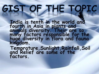 GIST OF THE TOPIC
India is tenth in the world and
fourth in Asia in plants and
animals diversity. Their are so
many factors responsible for the
huge diversity in flora and fauna
kingdom.
Temprature,Sunlight,Rainfall,Soil
and Relief are some of the
factors.

 