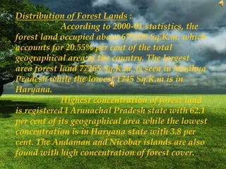 Distribution of Forest Lands :
According to 2000-01 statistics, the
forest land occupied about 675538 Sq.K.m. which
accounts for 20.55% per cent of the total
geographical area of the country. The largest
area forest land 77265 Sq.K.m. is seen in Madhya
Pradesh while the lowest 1745 Sq.K.m is in
Haryana.
Highest concentration of forest land
is registered I Arunachal Pradesh state with 62.1
per cent of its geographical area while the lowest
concentration is in Haryana state with 3.8 per
cent. The Andaman and Nicobar islands are also
found with high concentration of forest cover.
 